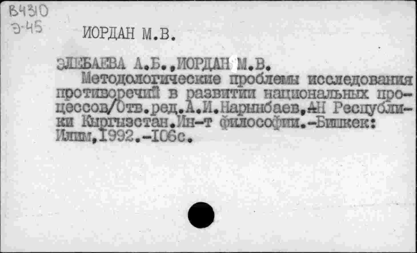 ﻿шо Э-Н5
ИОРДАН М.В.
ОЛ.1БАША А.Б. .ИОРДАН М.В.
Методологические проблеяли исследования противоречив в развитии национальных про-цеосо^тв.ред.А.И.Нарынбаев.АН Республики Кыргызстан.Ин-т елиюсаЧш.-Бинкек: Илим,1992.-106с<